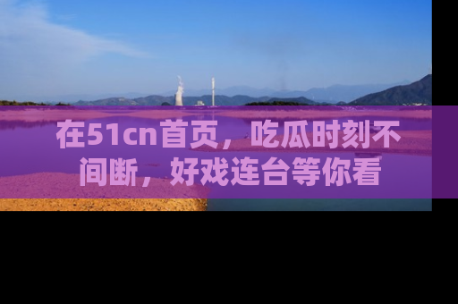 在51cn首页，吃瓜时刻不间断，好戏连台等你看