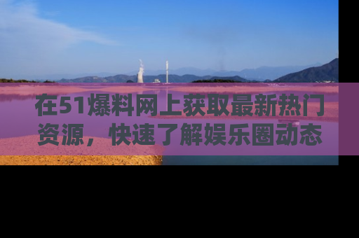 在51爆料网上获取最新热门资源，快速了解娱乐圈动态