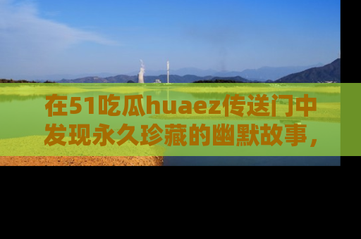 在51吃瓜huaez传送门中发现永久珍藏的幽默故事，瓜友们一起分享欢乐瞬间！
