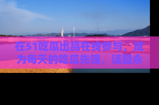 在51吃瓜出品在线参与，成为每天的吃瓜先锋，话题永不落幕！