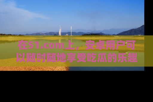 在51.com上，安卓用户可以随时随地享受吃瓜的乐趣！