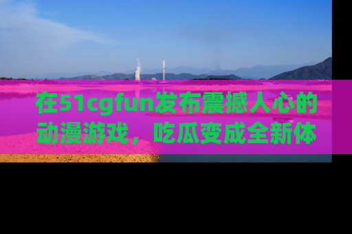 在51cgfun发布震撼人心的动漫游戏，吃瓜变成全新体验