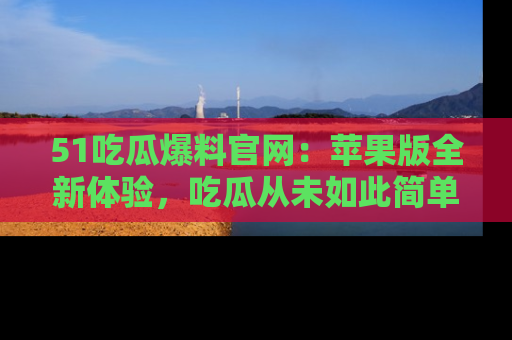 51吃瓜爆料官网：苹果版全新体验，吃瓜从未如此简单