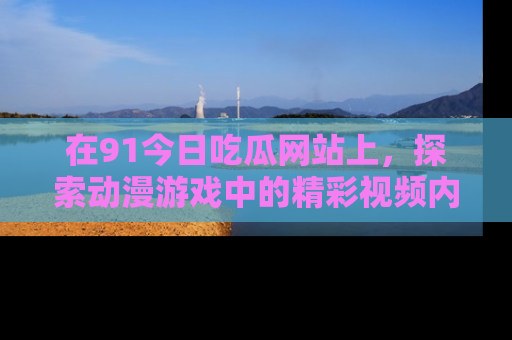 在91今日吃瓜网站上，探索动漫游戏中的精彩视频内容