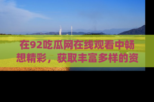 在92吃瓜网在线观看中畅想精彩，获取丰富多样的资源和app功能