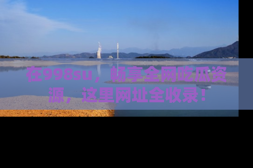 在998su，畅享全网吃瓜资源，这里网址全收录！