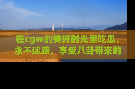 在cgw的美好时光里吃瓜，永不迷路，享受八卦带来的无限欢乐！