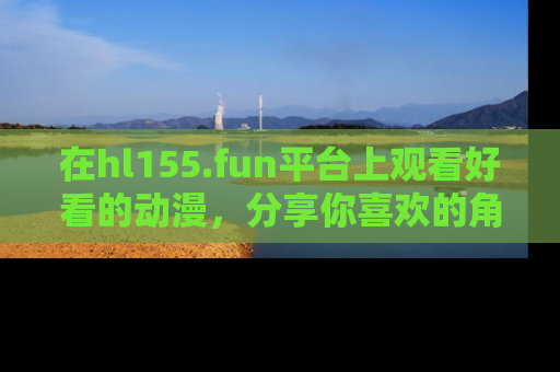 在hl155.fun平台上观看好看的动漫，分享你喜欢的角色和故事！