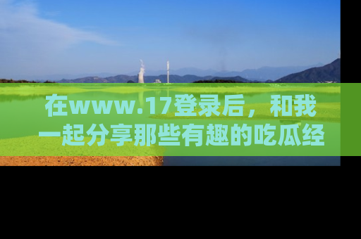 在www.17登录后，和我一起分享那些有趣的吃瓜经历吧！