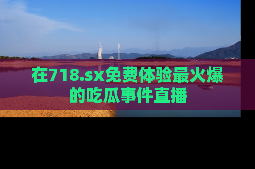在718.sx免费体验最火爆的吃瓜事件直播