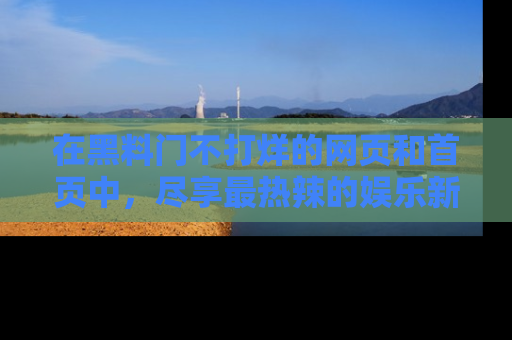 在黑料门不打烊的网页和首页中，尽享最热辣的娱乐新闻与八卦，快来围观！