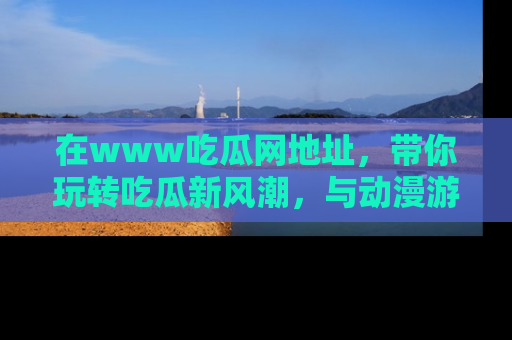在www吃瓜网地址，带你玩转吃瓜新风潮，与动漫游戏角色共度精彩时光！
