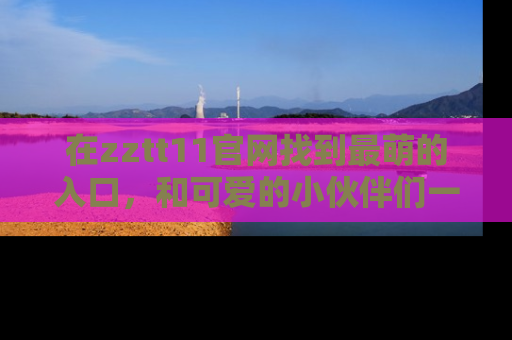 在zztt11官网找到最萌的入口，和可爱的小伙伴们一起吃瓜吧！