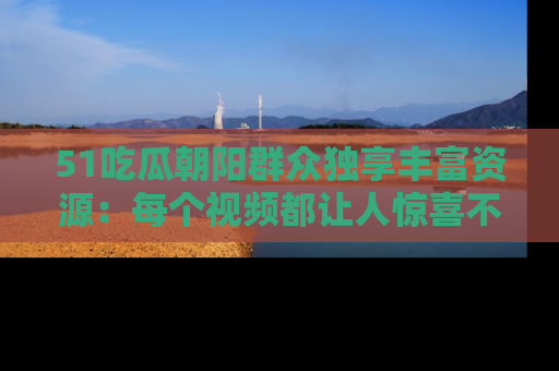 51吃瓜朝阳群众独享丰富资源：每个视频都让人惊喜不已！