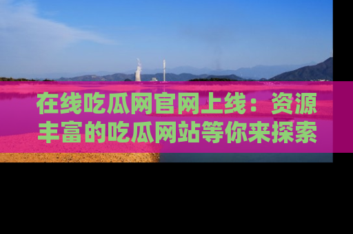 在线吃瓜网官网上线：资源丰富的吃瓜网站等你来探索