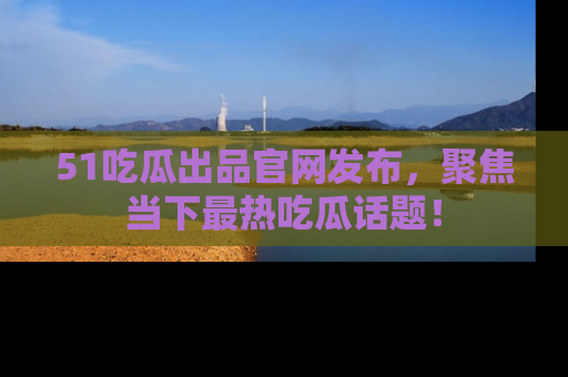 51吃瓜出品官网发布，聚焦当下最热吃瓜话题！