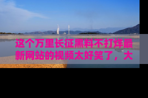这个万里长征黑料不打烊最新网站的视频太好笑了，大家快来一起看吧！
