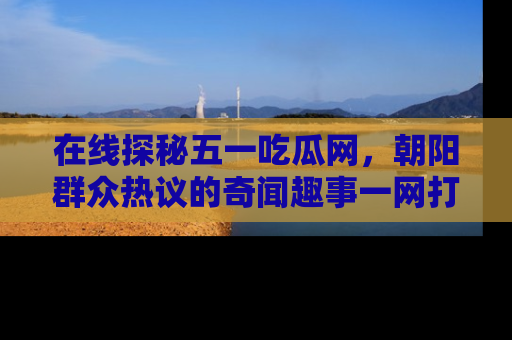在线探秘五一吃瓜网，朝阳群众热议的奇闻趣事一网打尽