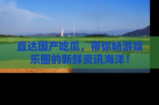 直达国产吃瓜，带你畅游娱乐圈的新鲜资讯海洋！