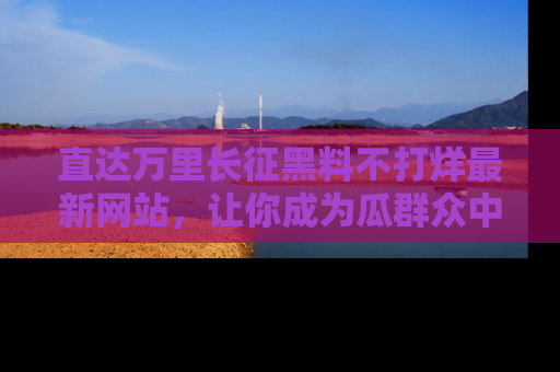 直达万里长征黑料不打烊最新网站,让你成为瓜群众中的资深吃瓜客!