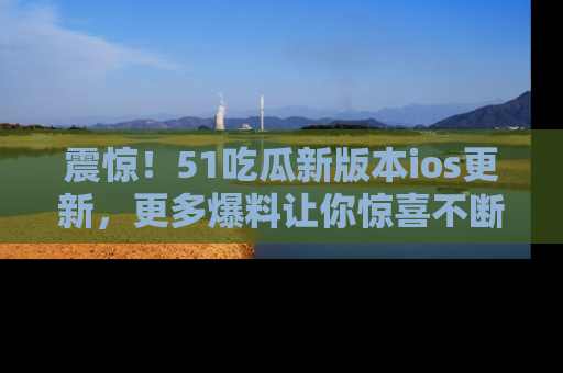 震惊！51吃瓜新版本ios更新，更多爆料让你惊喜不断，赶快来看吧！