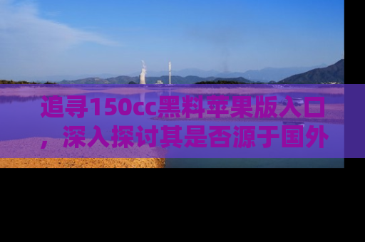 追寻150cc黑料苹果版入口,深入探讨其是否源于国外的传闻
