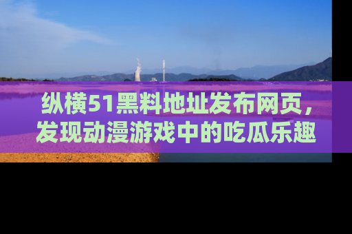 纵横51黑料地址发布网页，发现动漫游戏中的吃瓜乐趣