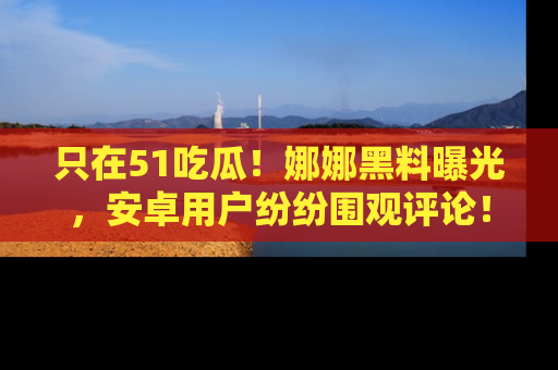 只在51吃瓜!娜娜黑料曝光,安卓用户纷纷围观评论!