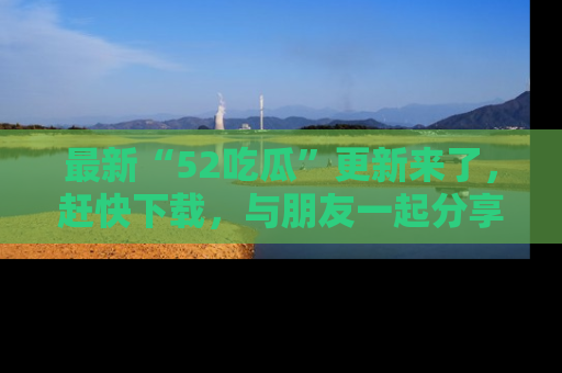 最新“52吃瓜”更新来了，赶快下载，与朋友一起分享吃瓜乐趣！