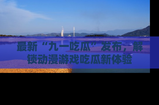 最新“九一吃瓜”发布，解锁动漫游戏吃瓜新体验