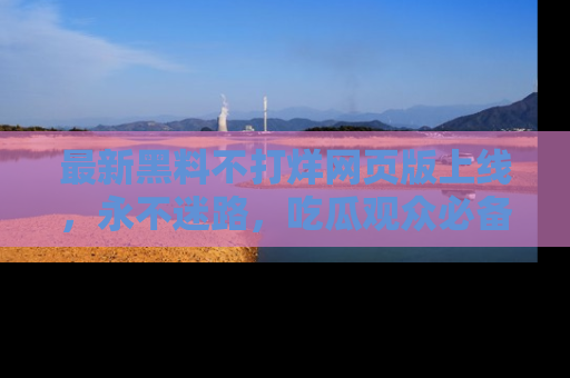 最新黑料不打烊网页版上线,永不迷路,吃瓜观众必备工具!