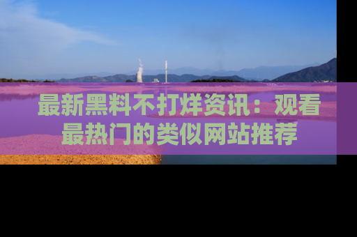 最新黑料不打烊资讯:观看最热门的类似网站推荐