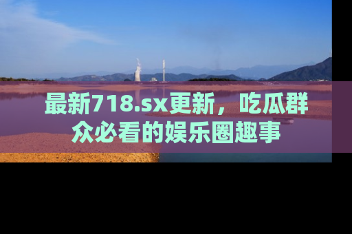 最新718.sx更新,吃瓜群众必看的娱乐圈趣事