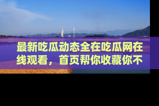 最新吃瓜动态全在吃瓜网在线观看,首页帮你收藏你不能错过的精彩!