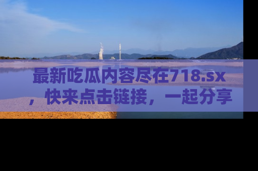 最新吃瓜内容尽在718.sx,快来点击链接,一起分享那些精彩瞬间!
