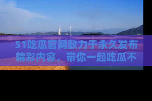 51吃瓜官网致力于永久发布精彩内容，带你一起吃瓜不停歇！