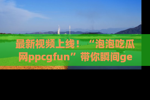 最新视频上线!“泡泡吃瓜网ppcgfun”带你瞬间get吃瓜圈的秘密