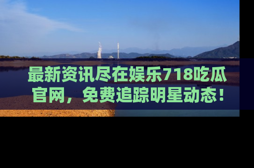 最新资讯尽在娱乐718吃瓜官网,免费追踪明星动态!