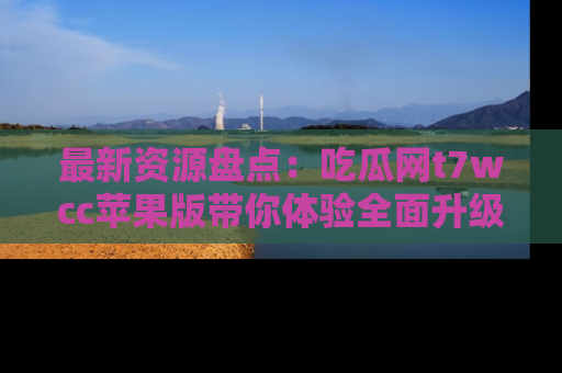 最新资源盘点:吃瓜网t7wcc苹果版带你体验全面升级