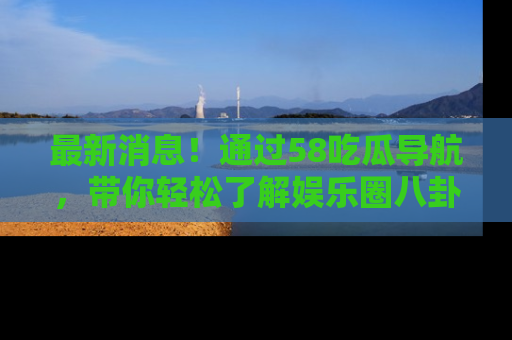 最新消息!通过58吃瓜导航,带你轻松了解娱乐圈八卦动态!