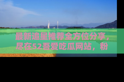 最新追星推荐全方位分享,尽在52吾爱吃瓜网站,粉丝必看